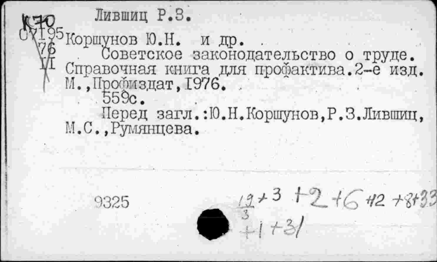 ﻿Лившиц Р.З.
^Коршунов Ю.Н. и др. .
Советское законодательство о труде.
Справочная книга для профактива.2-е изд.
' М. »Профиздат, 1976. ,
559с.
Перед загл.: 10. Н. Коршунов, Р. 3. Лившиц, И. С.»Румянцева.
9325
/Л^3	«2. +<№
ф -